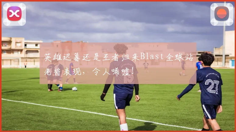英雄迟暮还是王者归来Blast全球站老将表现,令人唏嘘!