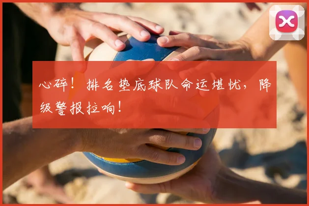 心碎!排名垫底球队命运堪忧,降级警报拉响!