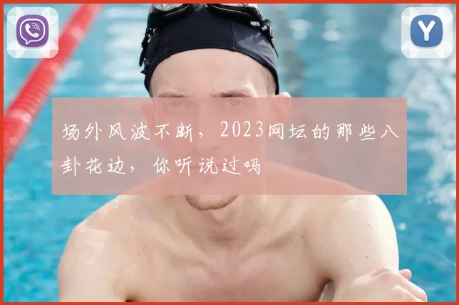 场外风波不断,2023网坛的那些八卦花边,你听说过吗