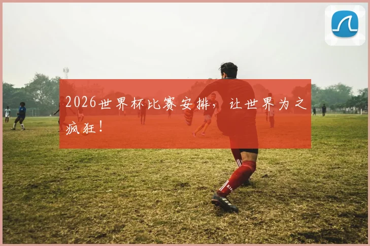 2026世界杯比赛安排,让世界为之疯狂!