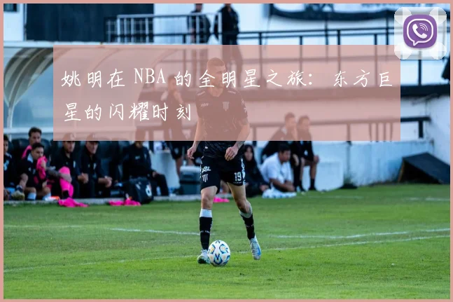 姚明在 NBA 的全明星之旅:东方巨星的闪耀时刻