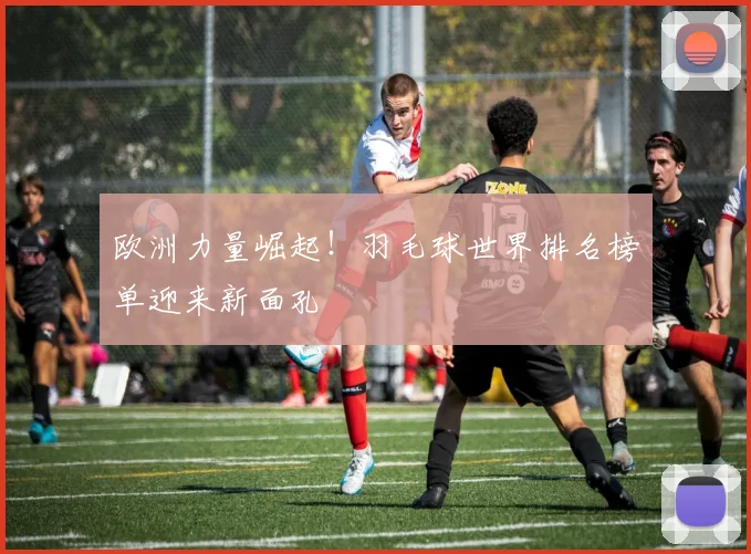 欧洲力量崛起!羽毛球世界排名榜单迎来新面孔