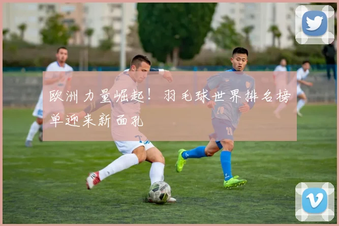 欧洲力量崛起!羽毛球世界排名榜单迎来新面孔