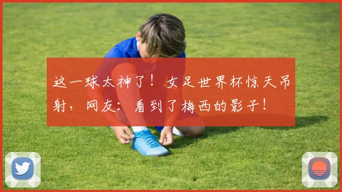 这一球太神了!女足世界杯惊天吊射,网友:看到了梅西的影子!