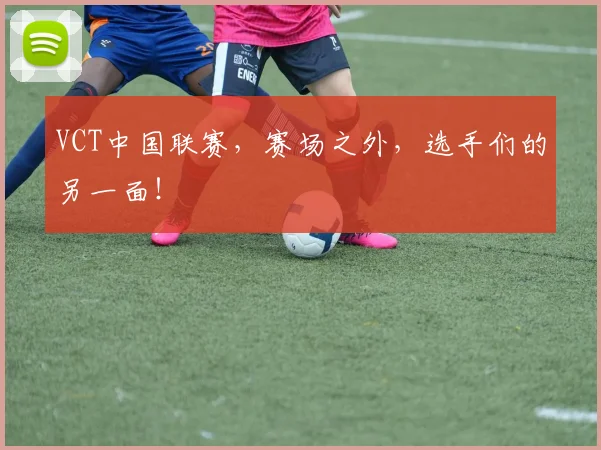 VCT中国联赛,赛场之外,选手们的另一面!