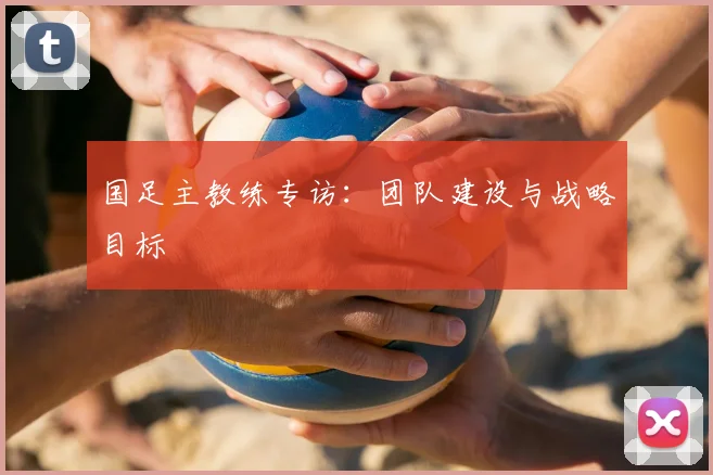国足主教练专访:团队建设与战略目标