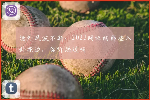 场外风波不断,2023网坛的那些八卦花边,你听说过吗