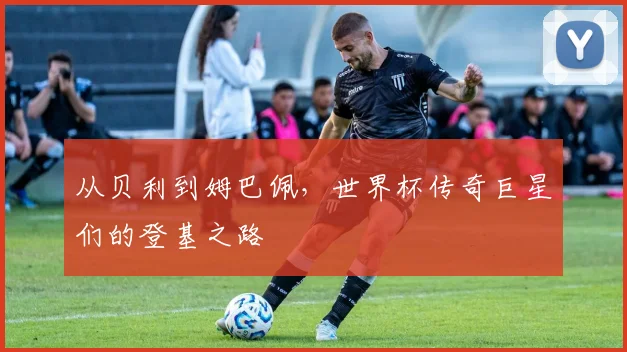 从贝利到姆巴佩,世界杯传奇巨星们的登基之路