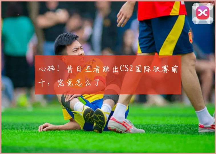 心碎!昔日王者跌出CS2国际联赛前十,究竟怎么了
